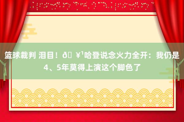 篮球裁判 泪目！🥹哈登说念火力全开：我仍是4、5年莫得上演这个脚色了