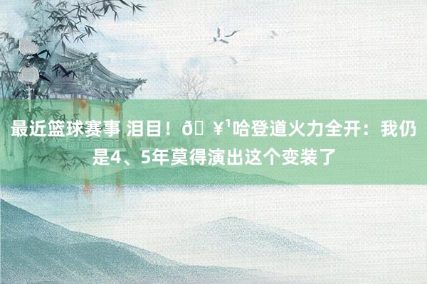 最近篮球赛事 泪目！🥹哈登道火力全开：我仍是4、5年莫得演出这个变装了