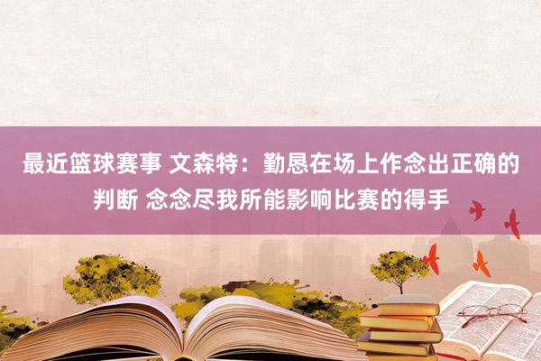 最近篮球赛事 文森特：勤恳在场上作念出正确的判断 念念尽我所能影响比赛的得手