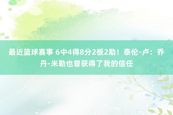 最近篮球赛事 6中4得8分2板2助！泰伦-卢：乔丹-米勒也曾获得了我的信任