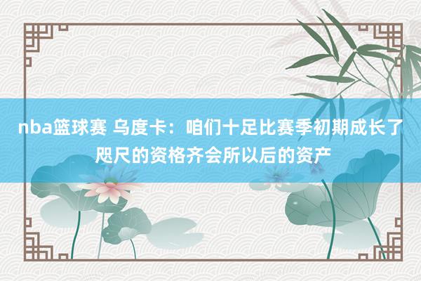 nba篮球赛 乌度卡：咱们十足比赛季初期成长了 咫尺的资格齐会所以后的资产