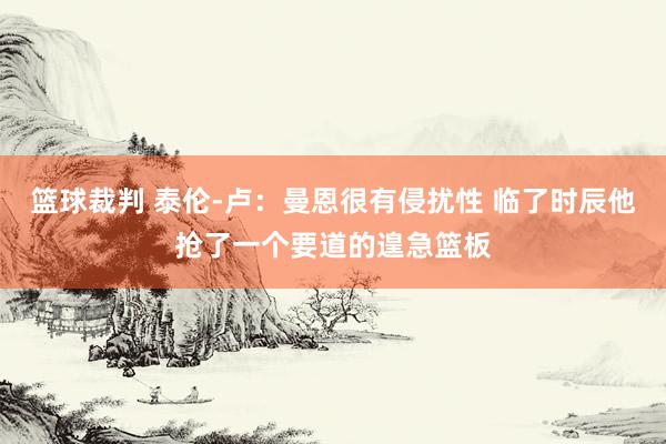 篮球裁判 泰伦-卢：曼恩很有侵扰性 临了时辰他抢了一个要道的遑急篮板