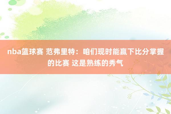 nba篮球赛 范弗里特：咱们现时能赢下比分掌握的比赛 这是熟练的秀气