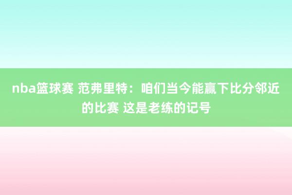 nba篮球赛 范弗里特：咱们当今能赢下比分邻近的比赛 这是老练的记号