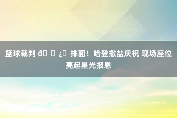 篮球裁判 🐿️排面！哈登撒盐庆祝 现场座位亮起星光报恩