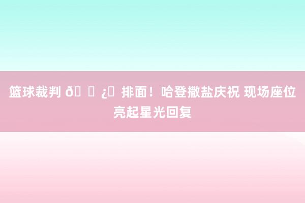 篮球裁判 🐿️排面！哈登撒盐庆祝 现场座位亮起星光回复