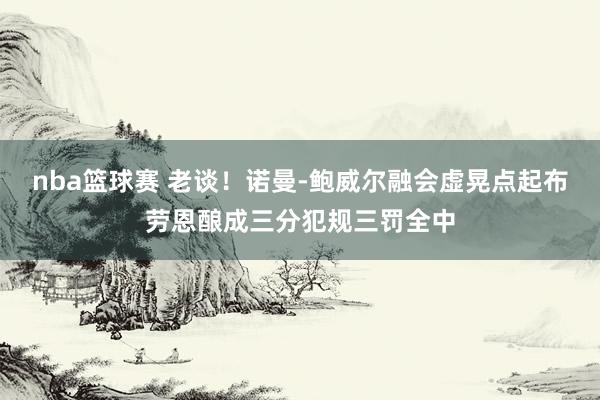 nba篮球赛 老谈！诺曼-鲍威尔融会虚晃点起布劳恩酿成三分犯规三罚全中