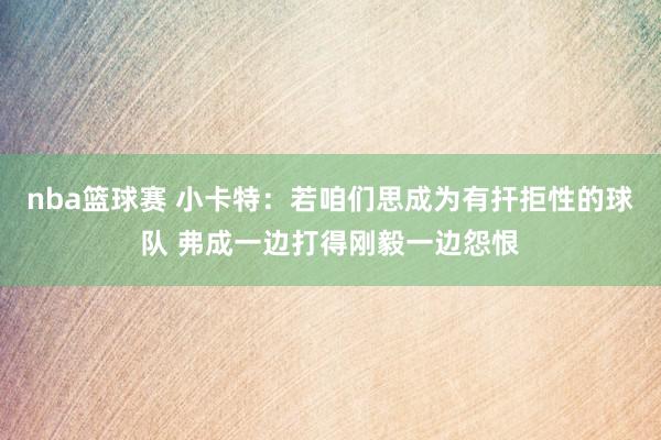 nba篮球赛 小卡特：若咱们思成为有扞拒性的球队 弗成一边打得刚毅一边怨恨