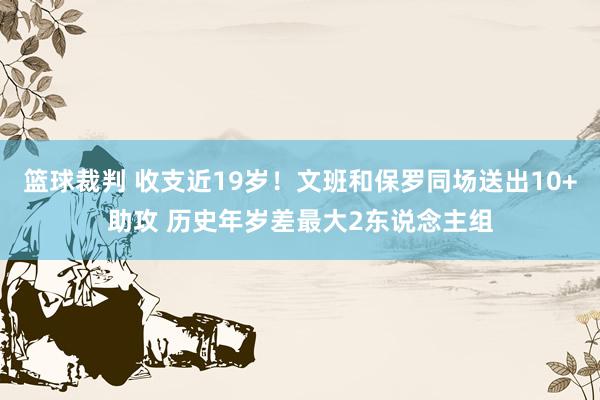 篮球裁判 收支近19岁！文班和保罗同场送出10+助攻 历史年岁差最大2东说念主组