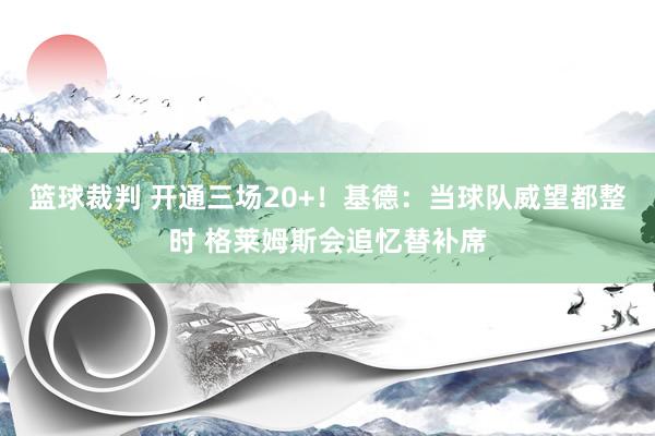 篮球裁判 开通三场20+！基德：当球队威望都整时 格莱姆斯会追忆替补席