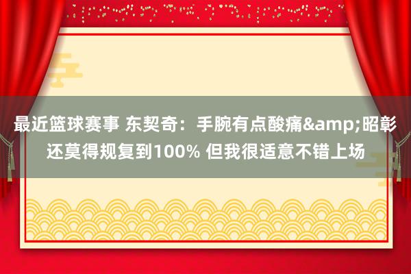 最近篮球赛事 东契奇：手腕有点酸痛&昭彰还莫得规复到100% 但我很适意不错上场