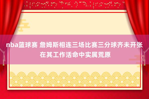 nba篮球赛 詹姆斯相连三场比赛三分球齐未开张 在其工作活命中实属荒原