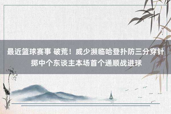 最近篮球赛事 破荒！威少濒临哈登扑防三分穿针 掷中个东谈主本场首个通顺战进球