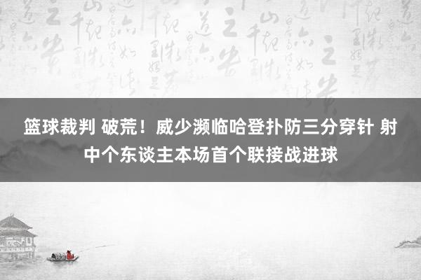 篮球裁判 破荒！威少濒临哈登扑防三分穿针 射中个东谈主本场首个联接战进球