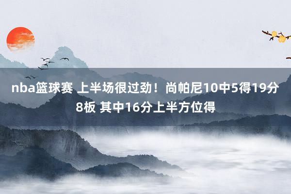 nba篮球赛 上半场很过劲！尚帕尼10中5得19分8板 其中16分上半方位得