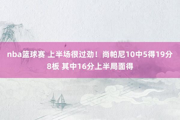 nba篮球赛 上半场很过劲！尚帕尼10中5得19分8板 其中16分上半局面得