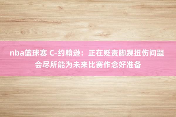 nba篮球赛 C-约翰逊：正在贬责脚踝扭伤问题 会尽所能为未来比赛作念好准备