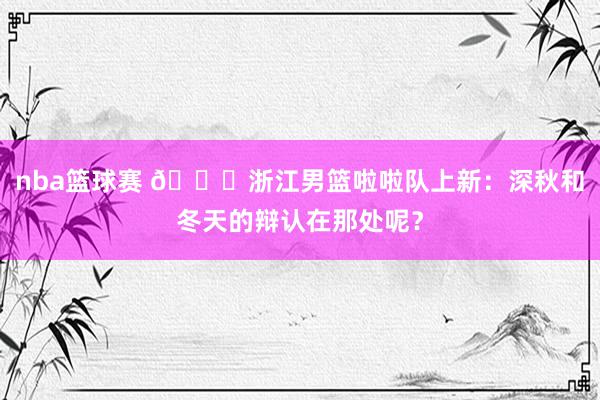 nba篮球赛 😍浙江男篮啦啦队上新：深秋和冬天的辩认在那处呢？