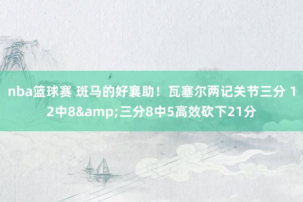 nba篮球赛 斑马的好襄助！瓦塞尔两记关节三分 12中8&三分8中5高效砍下21分