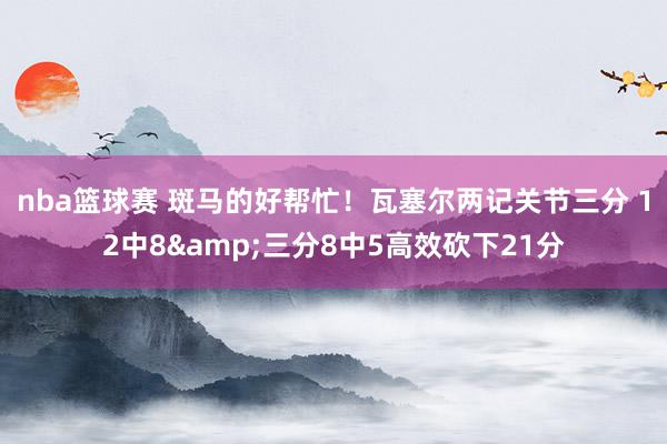 nba篮球赛 斑马的好帮忙！瓦塞尔两记关节三分 12中8&三分8中5高效砍下21分