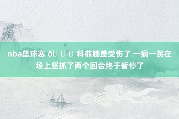 nba篮球赛 😐科菲膝盖受伤了 一瘸一拐在场上坚抓了两个回合终于暂停了