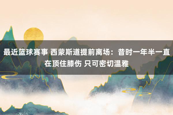 最近篮球赛事 西蒙斯道提前离场：昔时一年半一直在顶住膝伤 只可密切温雅