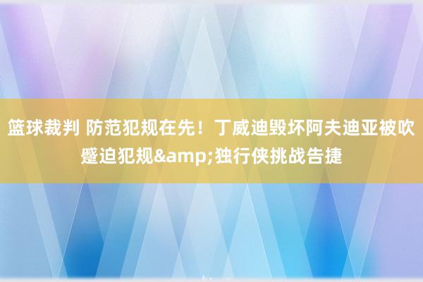 篮球裁判 防范犯规在先！丁威迪毁坏阿夫迪亚被吹蹙迫犯规&独行侠挑战告捷