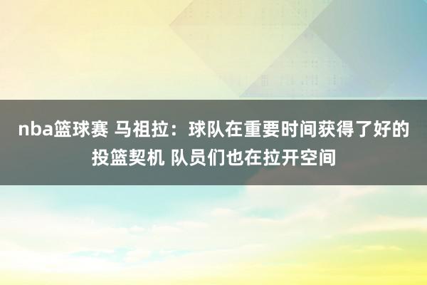 nba篮球赛 马祖拉：球队在重要时间获得了好的投篮契机 队员们也在拉开空间