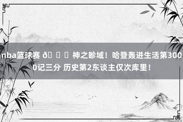 nba篮球赛 😀神之畛域！哈登轰进生活第3000记三分 历史第2东谈主仅次库里！