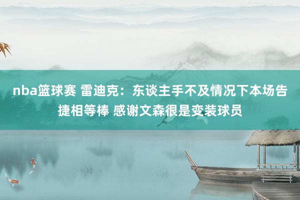 nba篮球赛 雷迪克：东谈主手不及情况下本场告捷相等棒 感谢文森很是变装球员