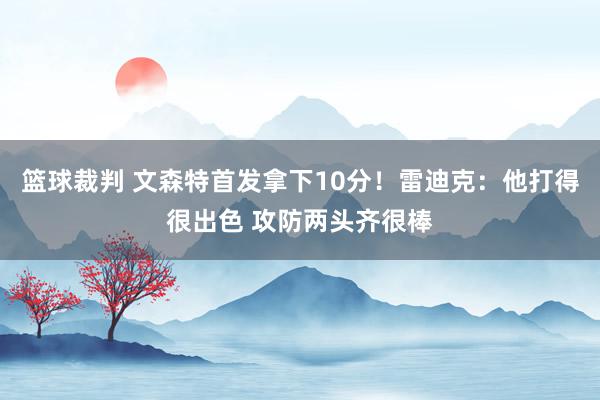 篮球裁判 文森特首发拿下10分！雷迪克：他打得很出色 攻防两头齐很棒