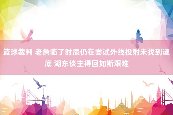 篮球裁判 老詹临了时辰仍在尝试外线投射未找到谜底 湖东谈主得回如斯艰难