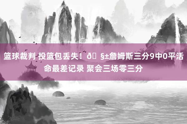 篮球裁判 投篮包丢失！🧱詹姆斯三分9中0平活命最差记录 聚会三场零三分