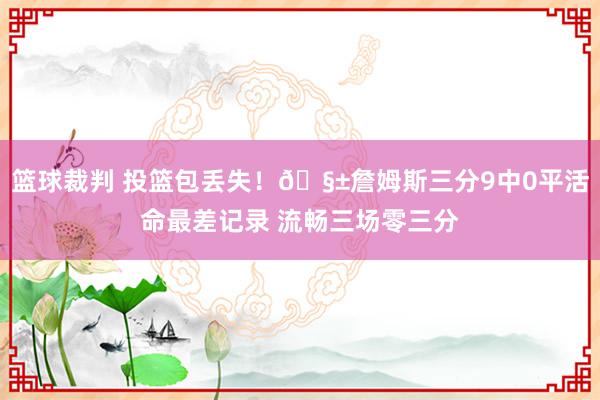 篮球裁判 投篮包丢失！🧱詹姆斯三分9中0平活命最差记录 流畅三场零三分