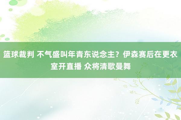 篮球裁判 不气盛叫年青东说念主？伊森赛后在更衣室开直播 众将清歌曼舞