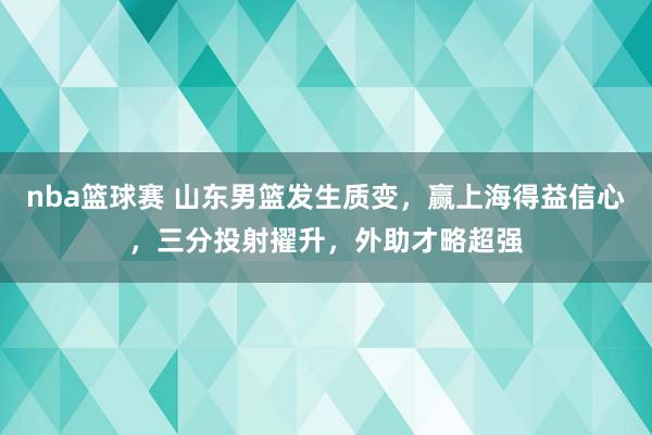 nba篮球赛 山东男篮发生质变，赢上海得益信心，三分投射擢升，外助才略超强