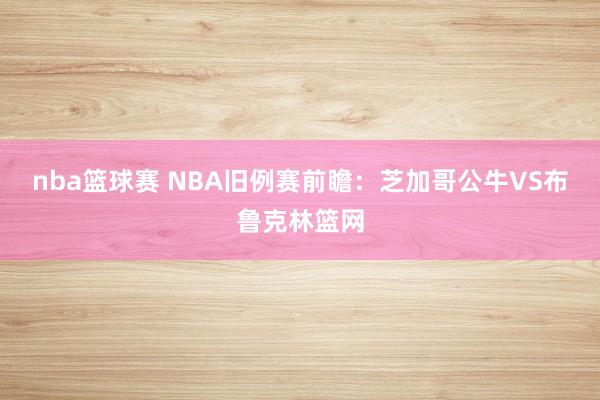 nba篮球赛 NBA旧例赛前瞻：芝加哥公牛VS布鲁克林篮网