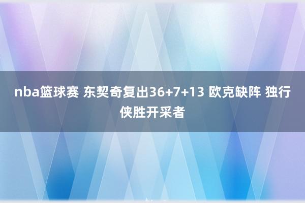 nba篮球赛 东契奇复出36+7+13 欧克缺阵 独行侠胜开采者