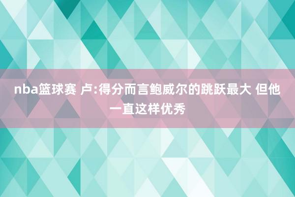 nba篮球赛 卢:得分而言鲍威尔的跳跃最大 但他一直这样优秀