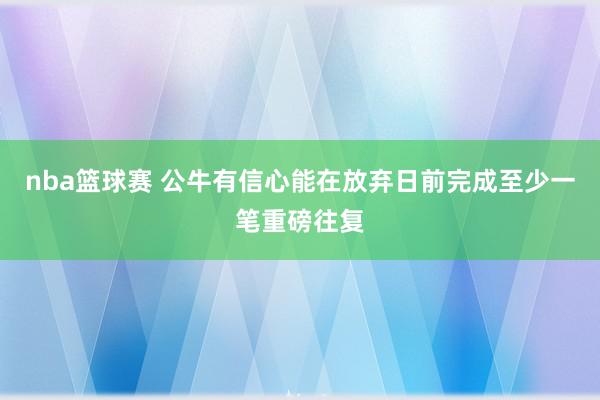 nba篮球赛 公牛有信心能在放弃日前完成至少一笔重磅往复