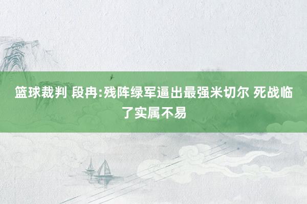 篮球裁判 段冉:残阵绿军逼出最强米切尔 死战临了实属不易