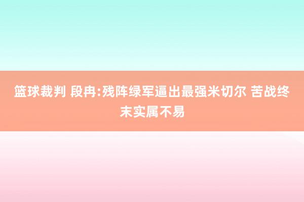 篮球裁判 段冉:残阵绿军逼出最强米切尔 苦战终末实属不易