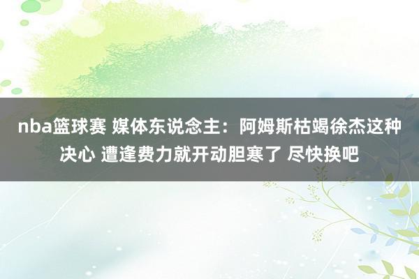 nba篮球赛 媒体东说念主：阿姆斯枯竭徐杰这种决心 遭逢费力就开动胆寒了 尽快换吧