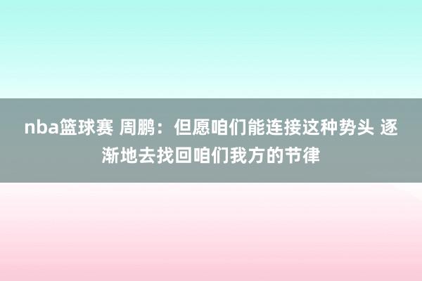 nba篮球赛 周鹏：但愿咱们能连接这种势头 逐渐地去找回咱们我方的节律