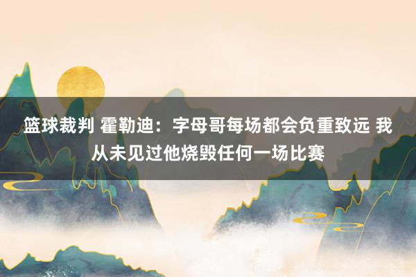 篮球裁判 霍勒迪：字母哥每场都会负重致远 我从未见过他烧毁任何一场比赛