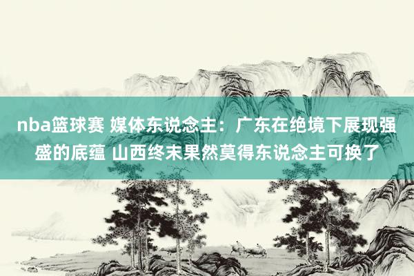 nba篮球赛 媒体东说念主：广东在绝境下展现强盛的底蕴 山西终末果然莫得东说念主可换了