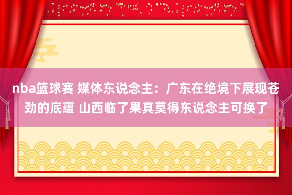 nba篮球赛 媒体东说念主：广东在绝境下展现苍劲的底蕴 山西临了果真莫得东说念主可换了