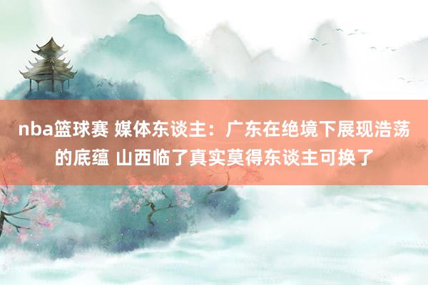 nba篮球赛 媒体东谈主：广东在绝境下展现浩荡的底蕴 山西临了真实莫得东谈主可换了