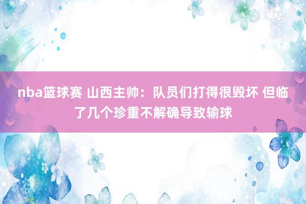 nba篮球赛 山西主帅：队员们打得很毁坏 但临了几个珍重不解确导致输球