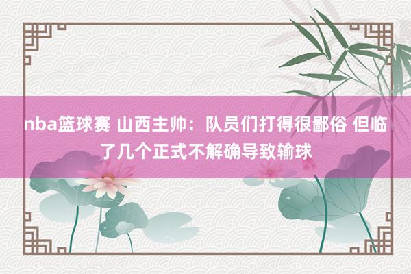 nba篮球赛 山西主帅：队员们打得很鄙俗 但临了几个正式不解确导致输球